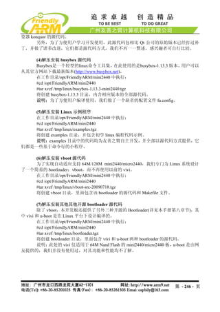 览器 konquor 的源代码。
      另外，为了方便用户学习开发使用，此源代码包相比 Qt 公司的原始版本已经打过补
丁，并做了诸多改进，它们都是源代码方式，我们不再一一赘述，感兴趣者可自行比较。

    (4)解压安装 busybox 源代码
    Busybox是一个轻型的linux命令工具集，                 在此使用的是busybox-1.13.3 版本。用户可以
从其官方网站下载最新版本(http://www.busybox.net)。
   在工作目录/opt/FriendlyARM/mini2440 中执行：
    #cd /opt/FriendlyARM/mini2440
    #tar xvzf /tmp/linux/busybox-1.13.3-mini2440.tgz
    将创建 busybox-1.13.3 目录，内含相应版本的全部源代码。
    说明：为了方便用户编译使用，我们做了一个缺省的配置文件 fa.config。

    (5)解压安装 Linux 示例程序
   在工作目录/opt/FriendlyARM/mini2440 中执行：
   #cd /opt/FriendlyARM/mini2440
   #tar xvzf /tmp/linux/examples.tgz
   将创建 examples 目录，并包含初学 linux 编程代码示例。
    说明：examples 目录中的代码均为友善之臂自主开发，并全部以源代码方式提供，它
们都是一些基于命令行的小程序。

    (6)解压安装 vboot 源代码
    为了实现自动适应支持 64M/128M mini2440/micro2440，我们专门为 Linux 系统设计
了一个简易的 bootloader：vboot，而不再使用以前的 vivi。
   在工作目录/opt/FriendlyARM/mini2440 中执行：
   #cd /opt/FriendlyARM/mini2440
   #tar xvzf /tmp/linux/vboot-src-20090718.tgz
   将创建 vboot 目录，里面包含该 bootloader 的源代码和 Makefile 文件。

       (7)解压安装其他其他开源 bootloader 源代码
       除了 vboot，本开发板还提供了另外三种开源的 Bootloader(详见本手册第八章节)，其
中 vivi 和 u-boot 是在 Linux 平台下设计编译的。
       在工作目录/opt/FriendlyARM/mini2440 中执行：
       #cd /opt/FriendlyARM/mini2440
       #tar xvzf /tmp/linux/bootloader.tgz
       将创建 bootloader 目录，里面包含 vivi 和 u-boot 两种 bootloader 的源代码。
       说明：    此处的 vivi 仅适用于 64M Nand Flash 的 mini2440/micro2440 板，u-boot 是由网
友提供的，我们并没有使用过，对其功能和性能均不了解。




                                                                 第 - 246 - 页
 