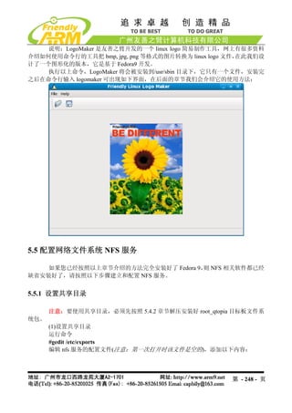 说明：LogoMaker 是友善之臂开发的一个 linux logo 简易制作工具，网上有很多资料
介绍如何使用命令行的工具把 bmp, jpg, png 等格式的图片转换为 linux logo 文件，在此我们设
计了一个图形化的版本，它是基于 Fedora9 开发。
    执行以上命令，LogoMaker 将会被安装到/usr/sbin 目录下，它只有一个文件，安装完
之后在命令行输入 logomaker 可出现如下界面，在后面的章节我们会介绍它的使用方法：




5.5 配置网络文件系统 NFS 服务

    如果您已经按照以上章节介绍的方法完全安装好了 Fedora 9， NFS 相关软件都已经
                                    则
缺省安装好了，请按照以下步骤建立和配置 NFS 服务。


5.5.1 设置共享目录

      注意：要使用共享目录，必须先按照 5.4.2 章节解压安装好 root_qtopia 目标板文件系
统包。
      (1)设置共享目录
      运行命令
      #gedit /etc/exports
      编辑 nfs 服务的配置文件(注意：第一次打开时该文件是空的)，添加以下内容：




                                                 第 - 248 - 页
 