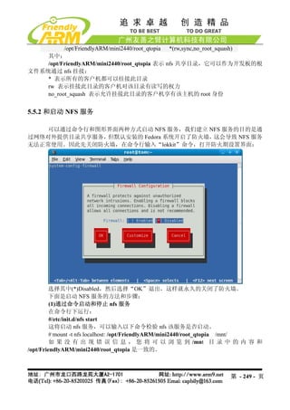 /opt/FriendlyARM/mini2440/root_qtopia *(rw,sync,no_root_squash)
    其中：
    /opt/FriendlyARM/mini2440/root_qtopia 表示 nfs 共享目录，它可以作为开发板的根
文件系统通过 nfs 挂接；
    * 表示所有的客户机都可以挂接此目录
    rw 表示挂接此目录的客户机对该目录有读写的权力
    no_root_squash 表示允许挂接此目录的客户机享有该主机的 root 身份


5.5.2 和启动 NFS 服务

    可以通过命令行和图形界面两种方式启动 NFS 服务，我们建立 NFS 服务的目的是通
过网络对外提供目录共享服务，但默认安装的 Fedora 系统开启了防火墙，这会导致 NFS 服务
无法正常使用。因此先关闭防火墙，在命令行输入“lokkit”命令，打开防火期设置界面：




        选择其中(*)Disabled，然后选择“OK”退出，这样就永久的关闭了防火墙。
        下面是启动 NFS 服务的方法和步骤：
         (1)通过命令启动和停止 nfs 服务
         在命令行下运行：
         #/etc/init.d/nfs start
         这将启动 nfs 服务，可以输入以下命令检验 nfs 该服务是否启动。
         # mount -t nfs localhost: /opt/FriendlyARM/mini2440/root_qtopia /mnt/
         如 果 没 有 出 现 错 误 信 息 ， 您 将 可 以 浏 览 到 /mnt 目 录 中 的 内 容 和
/opt/FriendlyARM/mini2440/root_qtopia 是一致的。



                                                                   第 - 249 - 页
 