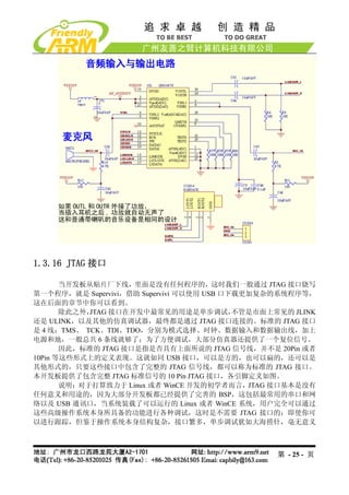 1.3.16 JTAG 接口

       当开发板从贴片厂下线，里面是没有任何程序的，这时我们一般通过 JTAG 接口烧写
第一个程序，就是 Supervivi，借助 Supervivi 可以使用 USB 口下载更加复杂的系统程序等，
这在后面的章节中你可以看到。
       除此之外，JTAG 接口在开发中最常见的用途是单步调试，        不管是市面上常见的 JLINK
还是 ULINK，以及其他的仿真调试器，最终都是通过 JTAG 接口连接的。标准的 JTAG 接口
是 4 线：TMS、 TCK、TDI、TDO，分别为模式选择、时钟、数据输入和数据输出线，加上
电源和地，一般总共 6 条线就够了；为了方便调试，大部分仿真器还提供了一个复位信号。
       因此，标准的 JTAG 接口是指是否具有上面所说的 JTAG 信号线，并不是 20Pin 或者
10Pin 等这些形式上的定义表现。这就如同 USB 接口，可以是方的，也可以扁的，还可以是
其他形式的，只要这些接口中包含了完整的 JTAG 信号线，都可以称为标准的 JTAG 接口。
本开发板提供了包含完整 JTAG 标准信号的 10 Pin JTAG 接口，各引脚定义如图。
       说明：对于打算致力于 Linux 或者 WinCE 开发的初学者而言，JTAG 接口基本是没有
任何意义和用途的，因为大部分开发板都已经提供了完善的 BSP，这包括最常用的串口和网
络以及 USB 通讯口，当系统装载了可以运行的 Linux 或者 WinCE 系统，用户完全可以通过
这些高级操作系统本身所具备的功能进行各种调试，这时是不需要 JTAG 接口的；即使你可
以进行跟踪，但鉴于操作系统本身结构复杂，接口繁多，单步调试犹如大海捞针，毫无意义



                                                  第 - 25 - 页
 