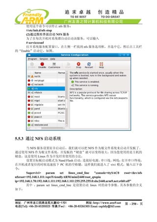 使用这个命令可以停止 nfs 服务：
     #/etc/init.d/nfs stop
     (2)通过图形界面启动 NFS 服务
     为了在每次开机时系统都自动启动该服务，可以输入
     # serviceconf
     打开系统服务配置窗口，在左侧一栏找到 nfs 服务选项框，并选中它，然后点工具栏
的“Enable”启动它，如图。




5.5.3 通过 NFS 启动系统

        当 NFS 服务设置好并启动后，我们就可以把 NFS 作为根文件系统来启动开发板了。
通过使用 NFS 作为根文件系统，开发板的“硬盘”就可以变得很大，因为您使用的是主机的
硬盘，这是使用 Linux 作为开发经常使用的方法，
        设置目标板启动模式为 Nand Flash 启动，                连接好电源，       串口线，     网线；   打开串口终端，
在开机或者复位的时候迅速按下 PC 机的空格键，这样我们就进入了 vivi 模式，输入以下命
令：
        Supervivi>     param     set   linux_cmd_line     "console=ttySAC0     root=/dev/nfs
nfsroot=192.168.1.111:/opt/FriendlyARM/mini2440/root_qtopia
ip=192.168.1.70:192.168.1.111:192.168.1.111:255.255.255.0:sbc2440.arm9.net:eth0:off"
        其中 ，param set linux_cmd_line 是设置启动 linux 时的命令参数。其各参数的含义
如下：



                                                                              第 - 250 - 页
 