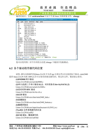 编译结束后，会在 arch/arm/boot 目录下生成 linux 内核映象文件：zImage




     您可以使用第三章节介绍的方法把 zImage 下载到开发板测试。


6.2 各个驱动程序源代码位置

      说明：    解压内核源代码(linux-2.6.29 开头的 tgz 压缩文件)可以找到如下驱动，  mini2440
提供 linux-2.6.29 内核 100%完全可以使用的驱动源代码，绝无库文件，敬请放心使用。
      (1)DM9000 网卡驱动
      Linux-2.6.29/drivers/net/dm9000.c
      (2)串口(包括三个串口驱动 0,1,2，对应设备名/dev/ttySAC0,1,2)
      Linux-2.6.29/drivers/serial/s3c2440.c
      (3)实时时钟 RTC 驱动
      Linux-2.6.29/drivers/rtc/rtc-s3c.c
      (4)LED 驱动
      Linux-2.6.29/drivers/char/mini2440_leds.c
      (5)按键驱动
      Linux-2.6.29/drivers/char/mini2440_buttons.c
      (6)触摸屏驱动
      Linux-2.6.29/drivers/input/touchscreen/s3c2410_ts.c
      (7)yaffs2 文件系统源代码目录
      Linux-2.6.29/fs/yaffs2
      (8)USB 鼠标、键盘源代码
      Linux-2.6.29/drivers/usb/hid



                                                         第 - 256 - 页
 