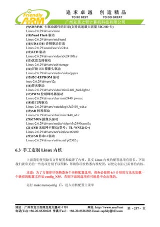 (9)SD/MMC 卡驱动源代码目录(支持高速最大容量 32G SD 卡)
   Linux-2.6.29/drivers/mmc
   (10)Nand Flash 驱动
   Linux-2.6.29/drivers/mtd/nand
   (11)UDA1341 音频驱动目录
   Linux-2.6.29/sound/soc/s3c24xx
   (12)LCD 驱动
   Linux-2.6.29/drivers/video/s3c2410fb.c
   (13)优盘支持驱动
   Linux-2.6.29/drivers/usb/storage
   (14)万能 USB 摄像头驱动
   Linux-2.6.29/drivers/media/video/gspca
   (15)I2C-EEPROM 驱动
   inux-2.6.29/drivers/i2c
   (16)背光驱动
   Linux-2.6.29/drivers/video/mini2440_backlight.c
   (17)PWM 控制蜂鸣器驱动
   Linux-2.6.29/drivers/char/mini2440_pwm.c
   (18)看门狗驱动
   Linux-2.6.29/drivers/watchdog/s3c2410_wdt.c
   (19)AD 转换驱动
   Linux-2.6.29/drivers/char/mini2440_ad.c
   (20)CMOS 摄像头驱动
   Linux-2.6.29/drivers/media/video/s3c2440camif.c
   (21)USB 无线网卡驱动(型号：TL-WN321G+)
   Linux-2.6.29/drivers/net/wireless/rt2x00
   (22)USB 转串口驱动
   Linux-2.6.29/drivers/usb/serial/pl2302.c


6.3 手工定制 Linux 内核

   上面我们使用缺省文件配置和编译了内核，其实 Linux 内核的配置选项有很多，下面
我们就常见的一些选项分别予以图解，帮助你尽快熟悉内核配置，以便定制自己需要的内核。

   注意：为了方便你尽快熟悉各个内核配置选项，请务必按照 6.1 介绍的方法先加载一
个缺省的配置文件如 config_N35，否则下面的选项有可能是不会出现的。

    运行 make menuconfig 后，进入内核配置主菜单




                                                     第 - 257 - 页
 