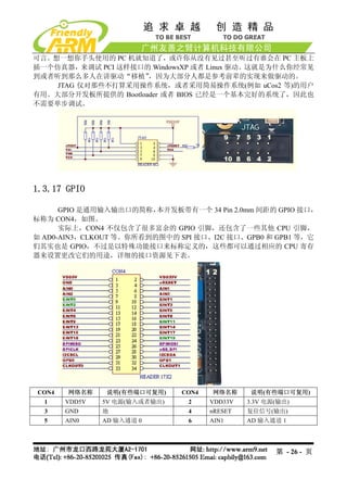 可言。想一想你手头使用的 PC 机就知道了，或许你从没有见过甚至听过有谁会在 PC 主板上
插一个仿真器，来调试 PCI 这样接口的 WindowsXP 或者 Linux 驱动。这就是为什么你经常见
到或者听到那么多人在讲驱动“移植”    ，因为大部分人都是参考前辈的实现来做驱动的。
    JTAG 仅对那些不打算采用操作系统，或者采用简易操作系统(例如 uCos2 等)的用户
有用。大部分开发板所提供的 Bootloader 或者 BIOS 已经是一个基本完好的系统了，因此也
不需要单步调试。




1.3.17 GPIO

      GPIO 是通用输入输出口的简称，  本开发板带有一个 34 Pin 2.0mm 间距的 GPIO 接口，
标称为 CON4，如图。
      实际上，CON4 不仅包含了很多富余的 GPIO 引脚，还包含了一些其他 CPU 引脚，
如 AD0-AIN3，CLKOUT 等。你所看到的图中的 SPI 接口、I2C 接口、GPB0 和 GPB1 等，它
们其实也是 GPIO，不过是以特殊功能接口来标称定义的，这些都可以通过相应的 CPU 寄存
器来设置更改它们的用途，详细的接口资源见下表。




CON4   网络名称    说明(有些端口可复用)     CON4   网络名称     说明(有些端口可复用)
  1    VDD5V   5V 电源(输入或者输出)    2     VDD33V   3.3V 电源(输出)
  3    GND     地                4     nRESET   复位信号(输出)
  5    AIN0    AD 输入通道 0        6     AIN1     AD 输入通道 1




                                                      第 - 26 - 页
 