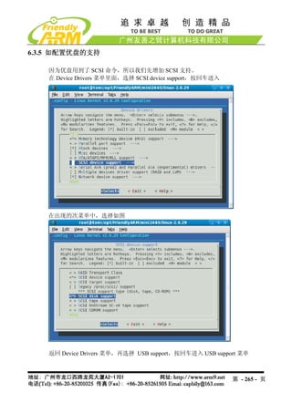 6.3.5 如配置优盘的支持

    因为优盘用到了 SCSI 命令，所以我们先增加 SCSI 支持。
    在 Device Drivers 菜单里面，选择 SCSI device support，按回车进入




   在出现的次菜单中，选择如图




    返回 Device Drivers 菜单，再选择 USB support，按回车进入 USB support 菜单



                                                         第 - 265 - 页
 