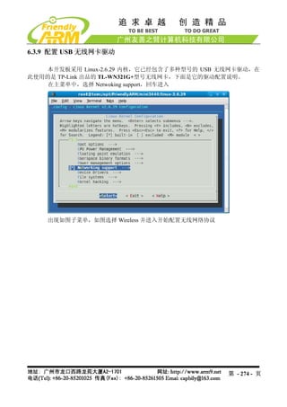 6.3.9 配置 USB 无线网卡驱动

    本开发板采用 Linux-2.6.29 内核，它已经包含了多种型号的 USB 无线网卡驱动，在
此使用的是 TP-Link 出品的 TL-WN321G+型号无线网卡，下面是它的驱动配置说明。
    在主菜单中，选择 Netwoking support，回车进入




    出现如图子菜单，如图选择 Wireless 并进入开始配置无线网络协议




                                            第 - 274 - 页
 