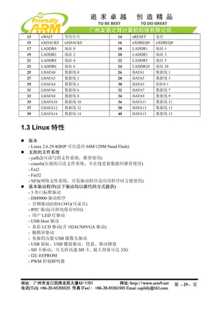13    nWAIT     等待信号                14    nRESET    复位
 15    nXDACK0   nXDACK0             16    nXDREQ0   nXDREQ0
 17    LADDR0    地址 0                18    LADDR1    地址 1
 19    LADDR2    地址 2                20    LADDR3    地址 3
 21    LADDR4    地址 4                22    LADDR5    地址 5
 23    LADDR6    地址 6                24    LADDR24   地址 24
 25    LDATA0    数据线 0               26    DATA1     数据线 1
 27    LDATA2    数据线 2               28    DATA3     数据线 3
 29    LDATA4    数据线 4               30    DATA5     数据线 5
 31    LDATA6    数据线 6               32    DATA7     数据线 7
 33    LDATA8    数据线 8               34    DATA9     数据线 9
 35    LDATA10   数据线 10              36    DATA11    数据线 11
 37    LDATA12   数据线 12              38    DATA13    数据线 13
 39    LDATA14   数据线 14              40    DATA15    数据线 15


1.3 Linux 特性
  版本
  - Linux 2.6.29.4(BSP 可自适应 64M/128M Nand Flash)
  支持的文件系统
  - yaffs2(可读写的文件系统，推荐使用)
  - cramfs(压缩的只读文件系统，不在线更新数据时推荐使用)
  - Ext2
  - Fat32
  - NFS(网络文件系统，开发驱动程序及应用程序时方便使用)
  基本驱动程序(以下驱动均以源代码方式提供)
  - 3 串口标准驱动
  - DM9000 驱动程序
  - 音频驱动(UDA1341)(可录音)
  - RTC 驱动(可掉电保存时间)
  - 用户 LED 灯驱动
  - USB Host 驱动
  - 真彩 LCD 驱动(含 1024x768VGA 驱动)
  - 触摸屏驱动
  - 免驱的万能 USB 摄像头驱动
  - USB 鼠标、USB 键盘驱动、优盘、移动硬盘
  - SD 卡驱动，可支持高速 SD 卡, 最大容量可达 32G
  - I2C-EEPROM
  - PWM 控制蜂鸣器




                                                               第 - 29 - 页
 
