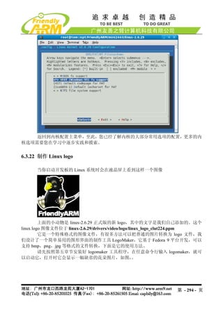 返回到内核配置主菜单，至此，您已经了解内核的大部分常用选项的配置，更多的内
核选项需要您在学习中逐步实践和摸索。


6.3.22 制作 Linux logo

      当你启动开发板的 Linux 系统时会在液晶屏上看到这样一个图像




         上面的小动物是 linux-2.6.29 正式版的新 logo，其中的文字是我们自己添加的。这个
linux logo 图像文件位于 linux-2.6.29/drivers/video/logo/linux_logo_clut224.ppm
         它是一个特殊格式的图像文件，有很多方法可以把普通的图片转换为 logo 文件，我
们设计了一个简单易用的图形界面的制作工具 LogoMaker，它基于 Fedora 9 平台开发，可以
支持 bmp，png，jpg 等格式的文件转换，下面是它的使用方法。
         请先按照第五章节安装好 logomaker 工具程序，在任意命令行输入 logomaker，就可
以启动它，打开时它会显示一幅缺省的花朵图片，如图，                           。




                                                              第 - 294 - 页
 