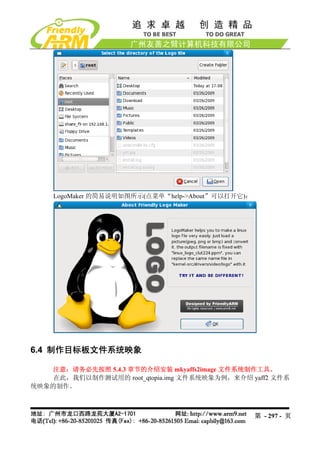 LogoMaker 的简易说明如图所示(点菜单“help->About”可以打开它)：




6.4 制作目标板文件系统映象

    注意：请务必先按照 5.4.3 章节的介绍安装 mkyaffs2image 文件系统制作工具。
    在此，我们以制作测试用的 root_qtopia.img 文件系统映象为例，来介绍 yaff2 文件系
统映象的制作。



                                                  第 - 297 - 页
 