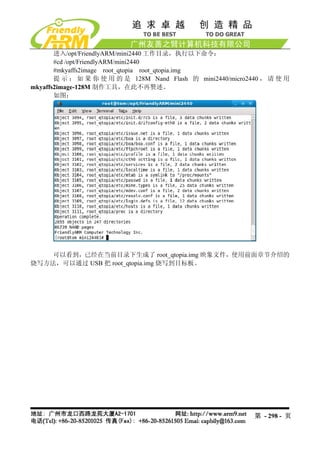 进入/opt/FriendlyARM/mini2440 工作目录，执行以下命令：
       #cd /opt/FriendlyARM/mini2440
       #mkyaffs2image root_qtopia root_qtopia.img
       提 示 ： 如 果 你 使 用 的 是 128M Nand Flash 的 mini2440/micro2440 ， 请 使 用
mkyaffs2image-128M 制作工具，在此不再赘述。
       如图：




   可以看到，已经在当前目录下生成了 root_qtopia.img 映象文件，使用前面章节介绍的
烧写方法，可以通过 USB 把 root_qtopia.img 烧写到目标板。




                                                             第 - 298 - 页
 