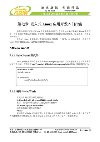 第七章 嵌入式 Linux 应用开发入门指南
       本节内容通过嵌入式 Linux 开发最简单的例子，介绍了如何编写和编译 Linux 应用程
序，并下载到开发板运行起来，并介绍了如何制作和装载驱动程序模块，以及移植一些常见
的开源软件。
       嵌入式 Linux 资源丰富，我们不可能介绍到每一个细节，本文旨在提供一些嵌入式
Linux 经常用到的方法，为你打开奇妙世界的大门。


7.1Hello,World!

7.1.1 Hello,World 源代码

    Hello,World 源代码位于光盘的 linux/examples.tgz 包中，如果您按第五章节的步骤安
装了开发环境，它将位于/opt/FriendlyARM/mini2440/examples/hello 目录，其源代码如下：

      Hello, World 源代码:
      #include <stdio.h>

      int main(void) {
                printf("hello, FriendlyARM!n");
      }




7.1.2 编译 Hello,World

     首先进入测试程序源代码目录
     #cd /opt/FriendlyARM/mini2440/examples/hello
     然后，使用命令行进行手工交叉编译示例程序
     #arm-linux-gcc –o hello main.c
     或者借助编译脚本进行编译
     #make
     最后将生成 hello 可执行文件，             使用 file 命令可以检查你生成的 hello 可执行文件是否
为 ARM 体系和格式版本，能在开发板上正常运行的可执行文件一般如图所示：




                                                          第 - 299 - 页
 