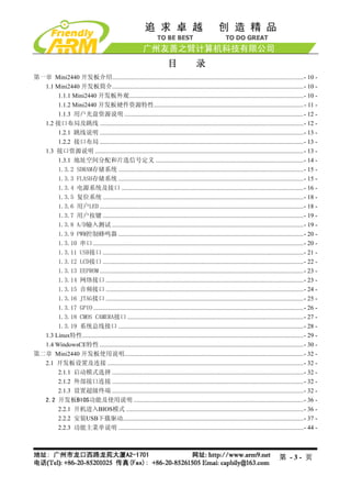 目               录
第一章 Mini2440 开发板介绍...........................................................................................................................- 10 -
  1.1 Mini2440 开发板简介...........................................................................................................................- 10 -
       1.1.1 Mini2440 开发板外观................................................................................................................- 10 -
       1.1.2 Mini2440 开发板硬件资源特性................................................................................................- 11 -
       1.1.3 用户光盘资源说明 ...................................................................................................................- 12 -
  1.2 接口布局及跳线 ...................................................................................................................................- 12 -
       1.2.1 跳线说明 ...................................................................................................................................- 13 -
       1.2.2 接口布局 ...................................................................................................................................- 13 -
  1.3 接口资源说明 ......................................................................................................................................- 13 -
       1.3.1 地址空间分配和片选信号定义 ...............................................................................................- 14 -
       1.3.2 SDRAM存储系统 .......................................................................................................................- 15 -
       1.3.3 FLASH存储系统 .......................................................................................................................- 15 -
       1.3.4 电源系统及接口 .....................................................................................................................- 16 -
       1.3.5 复位系统 .................................................................................................................................- 18 -
       1.3.6 用户LED ...................................................................................................................................- 18 -
       1.3.7 用户按键 .................................................................................................................................- 19 -
       1.3.8 A/D输入测试 ...........................................................................................................................- 19 -
       1.3.9 PWM控制蜂鸣器 .......................................................................................................................- 20 -
       1.3.10 串口 .......................................................................................................................................- 20 -
       1.3.11 USB接口 .................................................................................................................................- 21 -
       1.3.12 LCD接口 .................................................................................................................................- 22 -
       1.3.13 EEPROM ...................................................................................................................................- 23 -
       1.3.14 网络接口 ...............................................................................................................................- 23 -
       1.3.15 音频接口 ...............................................................................................................................- 24 -
       1.3.16 JTAG接口 ...............................................................................................................................- 25 -
       1.3.17 GPIO .......................................................................................................................................- 26 -
       1.3.18 CMOS CAMERA接口 .................................................................................................................- 27 -
       1.3.19 系统总线接口 .......................................................................................................................- 28 -
  1.3 Linux特性..............................................................................................................................................- 29 -
  1.4 WindowsCE特性 ...................................................................................................................................- 30 -
第二章 Mini2440 开发板使用说明...................................................................................................................- 32 -
  2.1 开发板设置及连接 ..............................................................................................................................- 32 -
       2.1.1 启动模式选择 ...........................................................................................................................- 32 -
       2.1.2 外部接口连接 ...........................................................................................................................- 32 -
       2.1.3 设置超级终端 ...........................................................................................................................- 32 -
  2.2 开发板BIOS功能及使用说明 .............................................................................................................- 36 -
       2.2.1 开机进入BIOS模式 ..................................................................................................................- 36 -
       2.2.2 安装USB下载驱动....................................................................................................................- 37 -
       2.2.3 功能主菜单说明 .......................................................................................................................- 44 -



                                                                                                                                           第 -3- 页
 