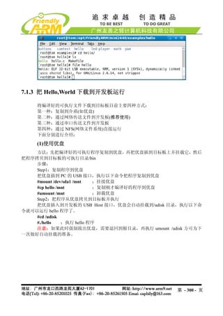 7.1.3 把 Hello,World 下载到开发板运行

    将编译好的可执行文件下载到目标板目前主要四种方式：
    第一种：复制到介质(如优盘)
    第二种：通过网络传送文件到开发板(推荐使用)
    第三种：通过串口传送文件到开发板
    第四种：通过 NFS(网络文件系统)直接运行
    下面分别进行介绍：

    (1)使用优盘
    方法：先把编译好的可执行程序复制到优盘，再把优盘插到目标板上并挂载它，然后
把程序拷贝到目标板的可执行目录/bin
    步骤：
    Step1：复制程序到优盘
    把优盘插到 PC 的 USB 接口，执行以下命令把程序复制到优盘
    #mount /dev/sda1 /mnt  ；挂接优盘
    #cp hello /mnt         ；复制刚才编译好的程序到优盘
    #umount /mnt           ；卸载优盘
    Step2：把程序从优盘拷贝到目标板并执行
    把优盘插入到开发板的 USB Host 接口，优盘会自动挂载到/udisk 目录，执行以下命
令就可以运行 hello 程序了。
    #cd /udisk
    #./hello    ；执行 hello 程序
    注意：如果此时强制拔出优盘，需要退回到根目录，再执行 umount /udisk 方可为下
一次做好自动挂载的准备。




                                           第 - 300 - 页
 