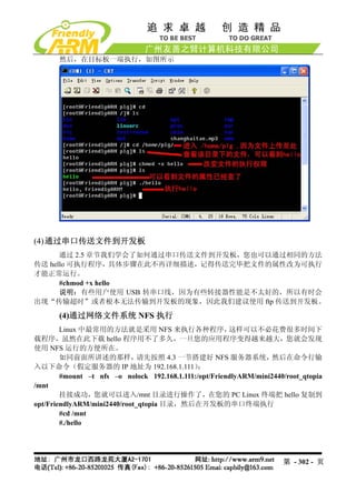 然后，在目标板一端执行，如图所示




(4) 通过串口传送文件到开发板
      通过 2.5 章节我们学会了如何通过串口传送文件到开发板，您也可以通过相同的方法
传送 hello 可执行程序，具体步骤在此不再详细描述，记得传送完毕把文件的属性改为可执行
才能正常运行。
      #chmod +x hello
      说明：有些用户使用 USB 转串口线，因为有些转接器性能是不太好的，所以有时会
出现“传输超时”或者根本无法传输到开发板的现象，因此我们建议使用 ftp 传送到开发板。

       (4)通过网络文件系统 NFS 执行
        Linux 中最常用的方法就是采用 NFS 来执行各种程序，                  这样可以不必花费很多时间下
载程序，虽然在此下载 hello 程序用不了多久，一旦您的应用程序变得越来越大，您就会发现
使用 NFS 运行的方便所在。
        如同前面所讲述的那样，           请先按照 4.3 一节搭建好 NFS 服务器系统，             然后在命令行输
入以下命令（假定服务器的 IP 地址为 192.168.1.111）             ：
        #mount –t nfs –o nolock 192.168.1.111:/opt/FriendlyARM/mini2440/root_qtopia
/mnt
        挂接成功，您就可以进入/mnt 目录进行操作了，在您的 PC Linux 终端把 hello 复制到
opt/FriendlyARM/mini2440/root_qtopia 目录，然后在开发板的串口终端执行
        #cd /mnt
        #./hello




                                                                       第 - 302 - 页
 