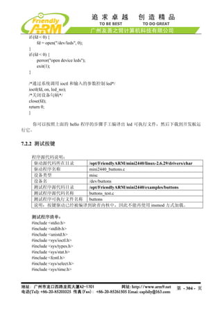 if (fd < 0) {
       fd = open("/dev/leds", 0);
  }
  if (fd < 0) {
       perror("open device leds");
       exit(1);
  }

  /*通过系统调用 ioctl 和输入的参数控制 led*/
  ioctl(fd, on, led_no);
  /*关闭设备句柄*/
  close(fd);
  return 0;
  }

   你可以按照上面的 hello 程序的步骤手工编译出 led 可执行文件，然后下载到开发板运
行它。


7.2.2 测试按键

   程序源代码说明：
   驱动源代码所在目录   /opt/FriendlyARM/mini2440/linux-2.6.29/drivers/char
   驱动程序名称      mini2440_buttons.c
   设备类型        misc
   设备名         /dev/buttons
   测试程序源代码目录   /opt/FriendlyARM/mini2440/examples/buttons
   测试程序源代码名称   buttons_test.c
   测试程序可执行文件名称 buttons
   说明：按键驱动已经被编译到缺省内核中，因此不能再使用 insmod 方式加载。

   测试程序清单：
   #include <stdio.h>
   #include <stdlib.h>
   #include <unistd.h>
   #include <sys/ioctl.h>
   #include <sys/types.h>
   #include <sys/stat.h>
   #include <fcntl.h>
   #include <sys/select.h>
   #include <sys/time.h>



                                                           第 - 304 - 页
 
