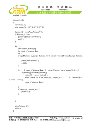 #include <errno.h>

     int main(void)
     {
        int buttons_fd;
        char buttons[6] = {'0', '0', '0', '0', '0', '0'};

         buttons_fd = open("/dev/buttons", 0);
         if (buttons_fd < 0) {
              perror("open device buttons");
              exit(1);
         }

         for (;;) {
              char current_buttons[6];
              int count_of_changed_key;
              int i;
              if (read(buttons_fd, current_buttons, sizeof current_buttons) != sizeof current_buttons)
{
                   perror("read buttons:");
                   exit(1);
             }

               for (i = 0, count_of_changed_key = 0; i < sizeof buttons / sizeof buttons[0]; i++) {
                    if (buttons[i] != current_buttons[i]) {
                         buttons[i] = current_buttons[i];
                         printf("%skey %d is %s", count_of_changed_key? ", ": "", i+1, buttons[i] ==
'0' ? "up" : "down");
                         count_of_changed_key++;
                    }
               }
               if (count_of_changed_key) {
                    printf("n");
               }


         }

         close(buttons_fd);
         return 0;
     }



                                                                                        第 - 305 - 页
 