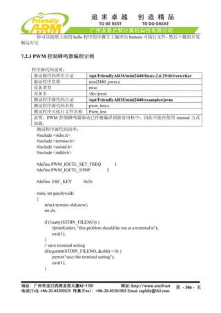 你可以按照上面的 hello 程序的步骤手工编译出 buttons 可执行文件，然后下载到开发
板运行它


7.2.3 PWM 控制蜂鸣器编程示例

  程序源代码说明：
  驱动源代码所在目录             /opt/FriendlyARM/mini2440/linux-2.6.29/drivers/char
  驱动程序名称                mini2440_pwm.c
  设备类型                  misc
  设备名                   /dev/pwm
  测试程序源代码目录             /opt/FriendlyARM/mini2440/examples/pwm
  测试程序源代码名称             pwm_test.c
  测试程序可执行文件名称 Pwm_test
  说明：PWM 控制蜂鸣器驱动已经被编译到缺省内核中，因此不能再使用 insmod 方式
  加载。
   测试程序源代码清单：
   #include <stdio.h>
   #include <termios.h>
   #include <unistd.h>
   #include <stdlib.h>

    #define PWM_IOCTL_SET_FREQ                   1
    #define PWM_IOCTL_STOP                   2

    #define ESC_KEY            0x1b

    static int getch(void)
    {
         struct termios oldt,newt;
         int ch;

        if (!isatty(STDIN_FILENO)) {
              fprintf(stderr, "this problem should be run at a terminaln");
              exit(1);
        }
        // save terminal setting
        if(tcgetattr(STDIN_FILENO, &oldt) < 0) {
              perror("save the terminal setting");
              exit(1);
        }



                                                                               第 - 306 - 页
 