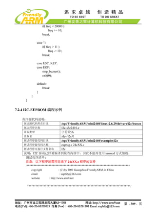 if( freq < 20000 )
                      freq += 10;
                break;

            case '-':
                if( freq > 11 )
                      freq -= 10 ;
                break;

            case ESC_KEY:
            case EOF:
                stop_buzzer();
                exit(0);

            default:
                break;
            }
        }
    }


7.2.4 I2C-EEPROM 编程示例

   程序源代码说明：
   驱动源代码所在目录     /opt/FriendlyARM/mini2440/linux-2.6.29/drivers/i2c/busses
   驱动程序名称        I2c-s3c2410.c
   设备类型          字符设备
   设备名           /dev/i2c/0
   测试程序源代码目录     /opt/FriendlyARM/mini2440/examples/i2c
   测试程序源代码名称     eeprog.c 24cXX.c
   测试程序可执行文件名称   I2c
   说明：I2C 驱动已经被编译到缺省内核中，因此不能再使用 insmod 方式加载。
    测试程序清单：
    注意：以下程序还需同目录下 24cXX.c 程序的支持
    /***************************************************************************
        copyright              : (C) by 2009 Guangzhou FriendlyARM, in China
        email                   : capbily@163.com
        website      : http://www.arm9.net

     ***************************************************************************/




                                                                           第 - 309 - 页
 