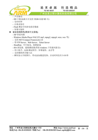 - 声音驱动
- SD 卡驱动(最大可支持 32GB 高速 SD 卡)
- 实时时钟
- 注册表保存
- Flash 剩余空间掉电保存数据
- 屏幕可旋转
缺省系统特性(简体中文系统)
- XP 界面风格
- Windows Media Player 9.0(支持 mp3, mpeg2, mpeg4, wmv, wav 等)
- 支持.NET Compact Framework 2.0
- 带 FTP Server、Web Server、Telnet Server
- WordPad、空中接龙、纸牌游戏
- IE6 浏览器、超级播放器(类似 windows 下的暴风影音)
- 串口助手、LED 测试程序、屏幕旋转、录音等
- 支持微软拼音输入法
- 瞬间显示开机图片，带动态加载进度条，启动时间仅有 5-10 秒




                                                               第 - 31 - 页
 