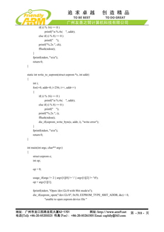 if( (i % 16) == 0 )
                 printf("n %.4x| ", addr);
          else if( (i % 8) == 0 )
                 printf(" ");
          printf("%.2x ", ch);
          fflush(stdout);
     }
     fprintf(stderr, "nn");
     return 0;
}

static int write_to_eeprom(struct eeprom *e, int addr)
{
      int i;
      for(i=0, addr=0; i<256; i++, addr++)
      {
             if( (i % 16) == 0 )
                    printf("n %.4x| ", addr);
             else if( (i % 8) == 0 )
                    printf(" ");
             printf("%.2x ", i);
             fflush(stdout);
             die_if(eeprom_write_byte(e, addr, i), "write error");
      }
      fprintf(stderr, "nn");
      return 0;
}

int main(int argc, char** argv)
{
     struct eeprom e;
     int op;

     op = 0;

     usage_if(argc != 2 || argv[1][0] != '-' || argv[1][2] != '0');
     op = argv[1][1];

     fprintf(stderr, "Open /dev/i2c/0 with 8bit moden");
     die_if(eeprom_open("/dev/i2c/0", 0x50, EEPROM_TYPE_8BIT_ADDR, &e) < 0,
                "unable to open eeprom device file "



                                                                              第 - 311 - 页
 