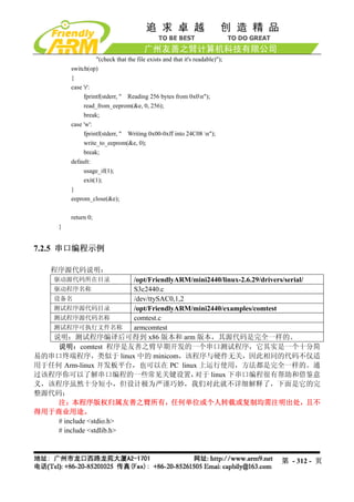 "(check that the file exists and that it's readable)");
          switch(op)
          {
          case 'r':
               fprintf(stderr, " Reading 256 bytes from 0x0n");
               read_from_eeprom(&e, 0, 256);
               break;
          case 'w':
               fprintf(stderr, " Writing 0x00-0xff into 24C08 n");
               write_to_eeprom(&e, 0);
               break;
          default:
               usage_if(1);
               exit(1);
          }
          eeprom_close(&e);

          return 0;
      }


7.2.5 串口编程示例

    程序源代码说明：
     驱动源代码所在目录           /opt/FriendlyARM/mini2440/linux-2.6.29/drivers/serial/
   驱动程序名称                S3c2440.c
   设备名                   /dev/ttySAC0,1,2
   测试程序源代码目录             /opt/FriendlyARM/mini2440/examples/comtest
   测试程序源代码名称             comtest.c
   测试程序可执行文件名称           armcomtest
   说明：测试程序编译后可得到 x86 版本和 arm 版本，其源代码是完全一样的。
    说明：comtest 程序是友善之臂早期开发的一个串口测试程序，它其实是一个十分简
易的串口终端程序，类似于 linux 中的 minicom，该程序与硬件无关，因此相同的代码不仅适
用于任何 Arm-linux 开发板平台，也可以在 PC linux 上运行使用，方法都是完全一样的。通
过该程序你可以了解串口编程的一些常见关键设置，                   对于 linux 下串口编程很有帮助和借鉴意
义，该程序虽然十分短小，但设计极为严谨巧妙，我们对此就不详细解释了，下面是它的完
整源代码：
    注：本程序版权归属友善之臂所有，任何单位或个人转载或复制均需注明出处，且不
得用于商业用途。
    # include <stdio.h>
    # include <stdlib.h>



                                                                              第 - 312 - 页
 