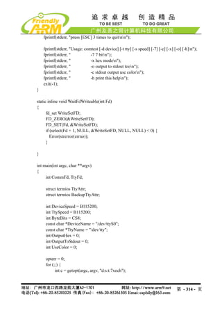 fprintf(stderr, "press [ESC] 3 times to quitnn");

    fprintf(stderr, "Usage: comtest [-d device] [-t tty] [-s speed] [-7] [-c] [-x] [-o] [-h]n");
    fprintf(stderr, "          -7 7 bitn");
    fprintf(stderr, "          -x hex moden");
    fprintf(stderr, "          -o output to stdout toon");
    fprintf(stderr, "          -c stdout output use colorn");
    fprintf(stderr, "          -h print this helpn");
    exit(-1);
}

static inline void WaitFdWriteable(int Fd)
{
      fd_set WriteSetFD;
      FD_ZERO(&WriteSetFD);
      FD_SET(Fd, &WriteSetFD);
      if (select(Fd + 1, NULL, &WriteSetFD, NULL, NULL) < 0) {
         Error(strerror(errno));
      }

}

int main(int argc, char **argv)
{
     int CommFd, TtyFd;

     struct termios TtyAttr;
     struct termios BackupTtyAttr;

     int DeviceSpeed = B115200;
     int TtySpeed = B115200;
     int ByteBits = CS8;
     const char *DeviceName = "/dev/ttyS0";
     const char *TtyName = "/dev/tty";
     int OutputHex = 0;
     int OutputToStdout = 0;
     int UseColor = 0;

     opterr = 0;
     for (;;) {
           int c = getopt(argc, argv, "d:s:t:7xoch");



                                                                                    第 - 314 - 页
 