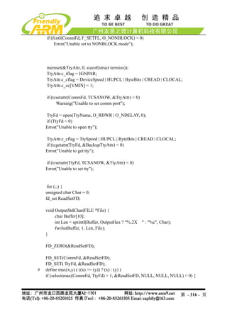 if (fcntl(CommFd, F_SETFL, O_NONBLOCK) < 0)
         Error("Unable set to NONBLOCK mode");




    memset(&TtyAttr, 0, sizeof(struct termios));
    TtyAttr.c_iflag = IGNPAR;
    TtyAttr.c_cflag = DeviceSpeed | HUPCL | ByteBits | CREAD | CLOCAL;
    TtyAttr.c_cc[VMIN] = 1;

    if (tcsetattr(CommFd, TCSANOW, &TtyAttr) < 0)
          Warning("Unable to set comm port");

    TtyFd = open(TtyName, O_RDWR | O_NDELAY, 0);
    if (TtyFd < 0)
    Error("Unable to open tty");

    TtyAttr.c_cflag = TtySpeed | HUPCL | ByteBits | CREAD | CLOCAL;
    if (tcgetattr(TtyFd, &BackupTtyAttr) < 0)
    Error("Unable to get tty");

    if (tcsetattr(TtyFd, TCSANOW, &TtyAttr) < 0)
    Error("Unable to set tty");


     for (;;) {
    unsigned char Char = 0;
    fd_set ReadSetFD;

    void OutputStdChar(FILE *File) {
         char Buffer[10];
         int Len = sprintf(Buffer, OutputHex ? "%.2X " : "%c", Char);
         fwrite(Buffer, 1, Len, File);
    }

    FD_ZERO(&ReadSetFD);

    FD_SET(CommFd, &ReadSetFD);
    FD_SET( TtyFd, &ReadSetFD);
#   define max(x,y) ( ((x) >= (y)) ? (x) : (y) )
    if (select(max(CommFd, TtyFd) + 1, &ReadSetFD, NULL, NULL, NULL) < 0) {



                                                                        第 - 316 - 页
 