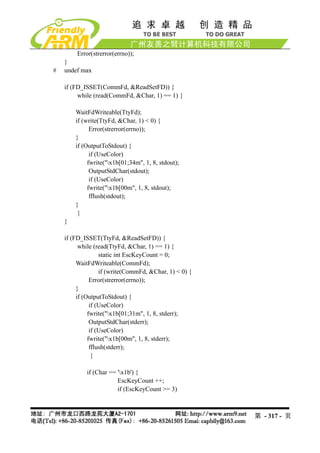 Error(strerror(errno));
    }
#   undef max

    if (FD_ISSET(CommFd, &ReadSetFD)) {
         while (read(CommFd, &Char, 1) == 1) {

        WaitFdWriteable(TtyFd);
        if (write(TtyFd, &Char, 1) < 0) {
              Error(strerror(errno));
        }
        if (OutputToStdout) {
              if (UseColor)
             fwrite("x1b[01;34m", 1, 8, stdout);
              OutputStdChar(stdout);
              if (UseColor)
             fwrite("x1b[00m", 1, 8, stdout);
              fflush(stdout);
        }
         }
    }

    if (FD_ISSET(TtyFd, &ReadSetFD)) {
          while (read(TtyFd, &Char, 1) == 1) {
                   static int EscKeyCount = 0;
         WaitFdWriteable(CommFd);
                   if (write(CommFd, &Char, 1) < 0) {
               Error(strerror(errno));
         }
         if (OutputToStdout) {
               if (UseColor)
              fwrite("x1b[01;31m", 1, 8, stderr);
               OutputStdChar(stderr);
               if (UseColor)
              fwrite("x1b[00m", 1, 8, stderr);
               fflush(stderr);
                }

            if (Char == 'x1b') {
                        EscKeyCount ++;
                        if (EscKeyCount >= 3)



                                                        第 - 317 - 页
 
