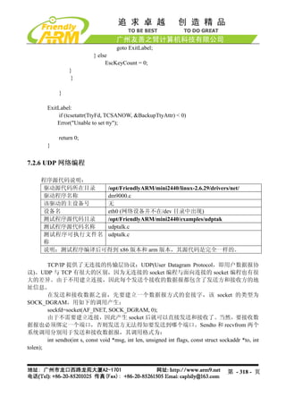 goto ExitLabel;
                             } else
                                  EscKeyCount = 0;
                  }
                   }

             }

        ExitLabel:
             if (tcsetattr(TtyFd, TCSANOW, &BackupTtyAttr) < 0)
            Error("Unable to set tty");

             return 0;
        }


7.2.6 UDP 网络编程

     程序源代码说明：
     驱动源代码所在目录  /opt/FriendlyARM/mini2440/linux-2.6.29/drivers/net/
     驱动程序名称     dm9000.c
     该驱动的主设备号   无
     设备名        eth0 (网络设备并不在/dev 目录中出现)
     测试程序源代码目录  /opt/FriendlyARM/mini2440/examples/udptak
     测试程序源代码名称  udptalk.c
     测试程序可执行文件名 udptalk.c
     称
     说明：测试程序编译后可得到 x86 版本和 arm 版本，其源代码是完全一样的。

        TCP/IP 提供了无连接的传输层协议：UDP(User Datagram Protocol，即用户数据报协
议)。UDP 与 TCP 有很大的区别，因为无连接的 socket 编程与面向连接的 socket 编程也有很
大的差异。由于不用建立连接，因此每个发送个接收的数据报都包含了发送方和接收方的地
址信息。
        在发送和接收数据之前，先要建立一个数据报方式的套接字，该 socket 的类型为
SOCK_DGRAM，用如下的调用产生：
        sockfd=socket(AF_INET, SOCK_DGRAM, 0);
        由于不需要建立连接，因此产生 socket 后就可以直接发送和接收了。当然，要接收数
据报也必须绑定一个端口，否则发送方无法得知要发送到哪个端口。Sendto 和 recvfrom 两个
系统调用分别用于发送和接收数据报，其调用格式为：
        int sendto(int s, const void *msg, int len, unsigned int flags, const struct sockaddr *to, int
tolen);



                                                                                        第 - 318 - 页
 