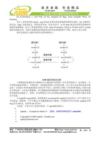 int recvfrom(int, s, void *buf, int len, unsigned int flags, struct sockaddr *from, int
fromlen);
        其中 s 为所使用的 socket，msg 和 buf 分别为发送和接收的缓冲区指针，len 为缓冲区
的长度，flags 为选项标志，此处还用不到，设为 0 即可。to 和 from 就是发送的目的地址和
接收的来源地址，          包含了 IP 地址和端口信息。              tolen 和 fromlen 分别是 to 和 from 这两个 socket
地址结构的长度。这两个函数的返回值就是实际发送和接收的字节数，返回-1 表示出错。
        使用无连接方式通信的基本过程如图所示。




                                     UDP 通信的基本过程
       上图描述的是通信双方都绑定自己地址端口的情形，但在某些情况下，也可能有一方
不用绑定地址和端口。不绑定的一方的地址和端口由内核分配。由于对方无法预先知道不绑
定的一方的端口和 IP 地址(假设主机有多个端口，这些端口分配了不同的 IP 地址)，因此只能
由不绑定的一方先发出数据报，对方根据收到的数据报中的来源地址就可以确定回送数据报
所需要的发送地址了。显然，在这种情况下对方必须绑定地址和端口，并且通信只能由非绑
定方发起。
       与 read()和 write()相似，进程阻塞在 recvfrom()和 sendto()中也会发生。但与 TCP 方式
不同的是，接收到一个字节数为 0 的数据报是有可能的，应用程序完全可以将 sendto()中的
msg 设为 NULL，同时将 len 设为 0。
       下面是一个基于以上原理分析的一个 udp 编程的例子：
    /*
     *     udptalk ：Example for Matrix V ;说明：本程序同样适用于 mini2440
     *
     *     Copyright (C) 2004 capbily - friendly-arm
     *    capbily@hotmail.com
     */



                                                                                  第 - 319 - 页
 