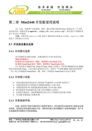第二章 Mini2440 开发板使用说明
      出厂之前，如果客户未加说明，我们一般已经烧写缺省的 linux 系统(包含三个文件，
对应的光盘二进制文件是 supervivi、zImage_n35、root_qtopia.img)，请注意以下的操作是
基于 Windows 环境的。
      注意：光盘中的 supervivi-64M 适用于老版本的 64M 版 mini2440，supervivi-128M
适用于 128M 版 mini2440


2.1 开发板设置及连接

2.1.1 启动模式选择

    本开发板的启动模式选择，是通过拨动开关 S2 来决定的：
    根据目标板提示：
    S2 接到 Nor Flash 标识一侧时，系统将从 Nor Flash 启动；
    S2 接到 Nand Flash 标识一侧时，系统将从 Nand Flash 启动。
    出厂的时候开发板的 Nor Flash 和 Nand Flash 已经烧入了相同的 BIOS(因为该 BIOS
同时支持这两种 Flash，只是开机后表现形式不同，请参考“开发板 BIOS 功能及使用说明”
一节)，S2 已经被接到 Nand Flash 一侧，系统一开机就从 Nand Flash 启动运行系统。


2.1.2 外部接口连接

      请使用我们提供的直连串口线连接开发板的串口 0 和 PC 机的串口
      用我们提供的交叉网线将开发板的网络接口与 PC 相连
      用我们提供的 5V 电源适配器连接到板上的 5V 输入插座
      把音箱或者耳机的插头接入板上的音频输出口(绿色)
      如果您有液晶屏，请按照数据线头的方向与开发板的 LCD 接口相连
      用 USB 电缆连接开发板和 PC


2.1.3 设置超级终端

   注意：有的用户使用 USB 转串口线来扩展串口，但注意有的 USB 转串口线是会出现
乱码的，这说明它的性能和功能并不好，我们的代理大部分都提供了这样的转接线，用户可
以直接联系代理购买可用的转接线。



                                                       第 - 32 - 页
 