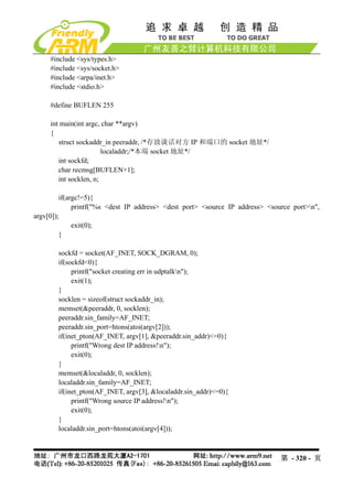 #include <sys/types.h>
     #include <sys/socket.h>
     #include <arpa/inet.h>
     #include <stdio.h>

     #define BUFLEN 255

     int main(int argc, char **argv)
     {
        struct sockaddr_in peeraddr, /*存放谈话对方 IP 和端口的 socket 地址*/
                        localaddr;/*本端 socket 地址*/
        int sockfd;
        char recmsg[BUFLEN+1];
        int socklen, n;

         if(argc!=5){
              printf("%s <dest IP address> <dest port> <source IP address> <source port>n",
argv[0]);
              exit(0);
         }

        sockfd = socket(AF_INET, SOCK_DGRAM, 0);
        if(sockfd<0){
             printf("socket creating err in udptalkn");
             exit(1);
        }
        socklen = sizeof(struct sockaddr_in);
        memset(&peeraddr, 0, socklen);
        peeraddr.sin_family=AF_INET;
        peeraddr.sin_port=htons(atoi(argv[2]));
        if(inet_pton(AF_INET, argv[1], &peeraddr.sin_addr)<=0){
             printf("Wrong dest IP address!n");
             exit(0);
        }
        memset(&localaddr, 0, socklen);
        localaddr.sin_family=AF_INET;
        if(inet_pton(AF_INET, argv[3], &localaddr.sin_addr)<=0){
             printf("Wrong source IP address!n");
             exit(0);
        }
        localaddr.sin_port=htons(atoi(argv[4]));



                                                                               第 - 320 - 页
 