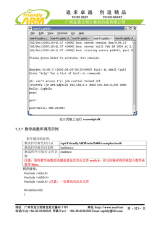 在开发板上运行 arm-udptalk


7.2.7 数学函数库调用示例

    程序源代码说明：
  测试程序源代码目录             /opt/FriendlyARM/mini2440/examples/math
  测试程序源代码名称             mathtest.c
  测试程序可执行文件名 mathtest
  称
  注意：使用数学函数的关键是要包含其头文件 math.h，并且在编译的时候加入数学函
  数库 libm。
  程序清单：
  #include <stdio.h>
  #include <stdlib.h>
  #include <math.h> ;注意：一定要包含此头文件

   int main(void)
   {



                                                      第 - 323 - 页
 