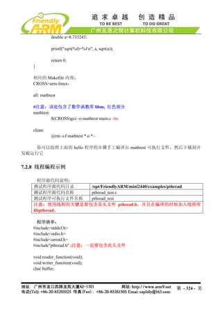 double a=8.733243;

             printf("sqrt(%f)=%fn", a, sqrt(a));

             return 0;
   }

   相应的 Makefile 内容：
   CROSS=arm-linux-

   all: mathtest

   #注意：该处包含了数学函数库 libm, 红色部分
   mathtest:
             $(CROSS)gcc -o mathtest main.c -lm

   clean:
             @rm -vf mathtest *.o *~

   你可以按照上面的 hello 程序的步骤手工编译出 mathtest 可执行文件，然后下载到开
发板运行它


7.2.8 线程编程示例

     程序源代码说明：
   测试程序源代码目录    /opt/FriendlyARM/mini2440/examples/pthread
   测试程序源代码名称    pthread_test.c
   测试程序可执行文件名称  pthread_test
   注意：使用线程的关键是要包含其头文件 pthread.h，并且在编译的时候加入线程库
   libpthread。

     程序清单：
   #include<stddef.h>
   #include<stdio.h>
   #include<unistd.h>
   #include"pthread.h" ;注意：一定要包含此头文件

   void reader_function(void);
   void writer_function(void);
   char buffer;



                                                    第 - 324 - 页
 