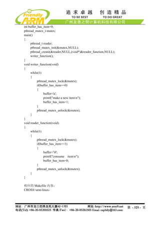 int buffer_has_item=0;
pthread_mutex_t mutex;
main()
{
     pthread_t reader;
     pthread_mutex_init(&mutex,NULL);
     pthread_create(&reader,NULL,(void*)&reader_function,NULL);
     writer_function();
}
void writer_function(void)
{
     while(1)
     {
           pthread_mutex_lock(&mutex);
           if(buffer_has_item==0)
           {
                buffer='a';
                printf("make a new itemn");
                buffer_has_item=1;
           }
           pthread_mutex_unlock(&mutex);
     }
}
void reader_function(void)
{
     while(1)
     {
           pthread_mutex_lock(&mutex);
           if(buffer_has_item==1)
           {
                buffer='0';
                printf("consume itemn");
                buffer_has_item=0;
           }
           pthread_mutex_unlock(&mutex);
     }
}

相应的 Makefile 内容：
CROSS=arm-linux-




                                                                  第 - 325 - 页
 