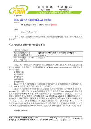 all: pthread

    #注意：该处包含了线程库 libphread, 红色部分
    pthread:
             $(CROSS)gcc -static -o pthread main.c -lpthread

    clean:
              @rm -vf pthread *.o *~

    你可以按照上面的 hello 程序的步骤手工编译出 pthread 可执行文件，然后下载到开发
板运行它


7.2.9 管道应用编程示例-网页控制 LED

     程序源代码说明：
    测试程序源代码目录                      /opt/FriendlyARM/mini2440/examples/led-player
    测试程序源代码名称                      led-player.c
    测试程序可执行文件名称                    led-player
    说明：见以下描述

        开机后我们可以通过网页发送命令控制开发板上的 LED 闪烁模式，         其实这是进程间通
信共享资源的一个典型例子，进程间通信就是 IPC(InterProcess Communication)，进程间通信
的目的一般有：
        (1)数据传输
        (2)共享数据
        (3)通知事件
        (4)资源共享
        (5)进程控制.
        Linux 支持多种 IPC 机制，信号和管道是其中的两个。    关于更详细的进程间通信的介绍，
一般 Linux 编程的书上都有介绍，在此我们不多说了。
        通过网页来控制 LED 的闪烁模式就是通过管道机制来实现的，其中 LED 是共享资源，
led-player 是一个后台程序，    它启动的时候就创建了一个命名管道/tmp/ led-control(当然该管道
也可以通过命令 mknod 来创建，那样程序就要改写了，有兴趣的可以自己试试)， 并一直监
测输入该管道的数据，根据不同的参数(模式 type 和周期 period)来改变 LED 的显示模式；
leds.cgi 是一个网关程序，它接收从网页发送过来的字符形式指令（ping 代表跑马灯模式或者
乒乓模式，counter 代表计数器模式，stop 代表停止模式，slow 代表周期为 0.25m，normal 代
表周期为 0.125m，fast 代表周期为 0.0625m）   ，并对这些指令进行赋值转换为实际数字，然后
调用 echo 命令输送到管道/tmp/ led-control 以此实现对 LED 的控制，以下是各自的程序清单。

    #include <stdio.h>



                                                                           第 - 326 - 页
 