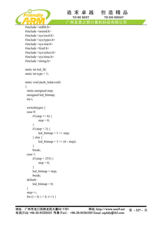 #include <stdlib.h>
#include <unistd.h>
#include <sys/ioctl.h>
#include <sys/types.h>
#include <sys/stat.h>
#include <fcntl.h>
#include <sys/select.h>
#include <sys/time.h>
#include <string.h>

static int led_fd;
static int type = 1;

static void push_leds(void)
{
  static unsigned step;
  unsigned led_bitmap;
  int i;

 switch(type) {
 case 0:
      if (step >= 6) {
            step = 0;
      }
      if (step < 3) {
            led_bitmap = 1 << step;
      } else {
            led_bitmap = 1 << (6 - step);
      }
      break;
 case 1:
      if (step > 255) {
            step = 0;
      }
      led_bitmap = step;
      break;
 default:
      led_bitmap = 0;
 }
 step++;
 for (i = 0; i < 4; i++) {



                                            第 - 327 - 页
 