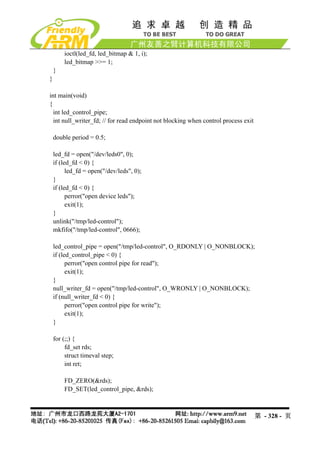 ioctl(led_fd, led_bitmap & 1, i);
        led_bitmap >>= 1;
    }
}

int main(void)
{
  int led_control_pipe;
  int null_writer_fd; // for read endpoint not blocking when control process exit

    double period = 0.5;

    led_fd = open("/dev/leds0", 0);
    if (led_fd < 0) {
          led_fd = open("/dev/leds", 0);
    }
    if (led_fd < 0) {
          perror("open device leds");
          exit(1);
    }
    unlink("/tmp/led-control");
    mkfifo("/tmp/led-control", 0666);

    led_control_pipe = open("/tmp/led-control", O_RDONLY | O_NONBLOCK);
    if (led_control_pipe < 0) {
          perror("open control pipe for read");
          exit(1);
    }
    null_writer_fd = open("/tmp/led-control", O_WRONLY | O_NONBLOCK);
    if (null_writer_fd < 0) {
          perror("open control pipe for write");
          exit(1);
    }

    for (;;) {
         fd_set rds;
         struct timeval step;
         int ret;

        FD_ZERO(&rds);
        FD_SET(led_control_pipe, &rds);



                                                                                    第 - 328 - 页
 