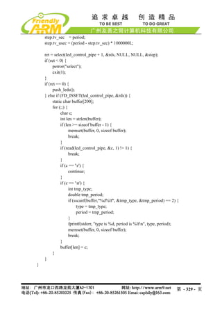 step.tv_sec = period;
    step.tv_usec = (period - step.tv_sec) * 1000000L;

    ret = select(led_control_pipe + 1, &rds, NULL, NULL, &step);
    if (ret < 0) {
          perror("select");
          exit(1);
    }
    if (ret == 0) {
          push_leds();
    } else if (FD_ISSET(led_control_pipe, &rds)) {
          static char buffer[200];
          for (;;) {
               char c;
               int len = strlen(buffer);
               if (len >= sizeof buffer - 1) {
                     memset(buffer, 0, sizeof buffer);
                     break;
               }
               if (read(led_control_pipe, &c, 1) != 1) {
                     break;
               }
               if (c == 'r') {
                     continue;
               }
               if (c == 'n') {
                     int tmp_type;
                     double tmp_period;
                     if (sscanf(buffer,"%d%lf", &tmp_type, &tmp_period) == 2) {
                          type = tmp_type;
                          period = tmp_period;
                     }
                     fprintf(stderr, "type is %d, period is %lfn", type, period);
                     memset(buffer, 0, sizeof buffer);
                     break;
               }
               buffer[len] = c;
          }
    }
}




                                                                                第 - 329 - 页
 