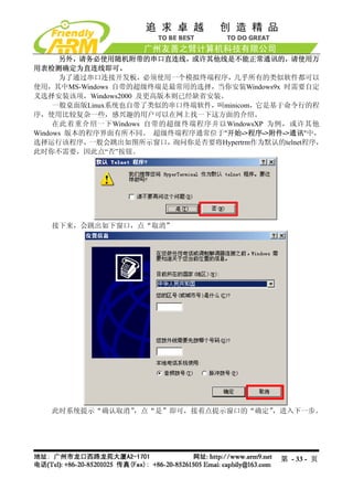 另外，请务必使用随机附带的串口直连线，或许其他线是不能正常通讯的，请使用万
用表检测确定为直连线即可。
      为了通过串口连接开发板，必须使用一个模拟终端程序，几乎所有的类似软件都可以
使用，其中MS-Windows 自带的超级终端是最常用的选择，当你安装Windows9x 时需要自定
义选择安装该项，Windows2000 及更高版本则已经缺省安装。
     一般桌面版Linux系统也自带了类似的串口终端软件，叫minicom，它是基于命令行的程
序，使用比较复杂一些，感兴趣的用户可以在网上找一下这方面的介绍。
     在此着重介绍一下Windows 自带的超级终端程序并以WindowsXP 为例，或许其他
Windows 版本的程序界面有所不同。 超级终端程序通常位于"开始->程序->附件->通讯"中，
选择运行该程序，   一般会跳出如图所示窗口，  询问你是否要将Hypertrm作为默认的telnet程序，
此时你不需要，因此点“否”按钮。




   接下来，会跳出如下窗口，点“取消”




   此时系统提示“确认取消”，点“是”即可，接着点提示窗口的“确定”，进入下一步。




                                              第 - 33 - 页
 