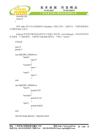 close(led_fd);
        return 0;
    }

   使用 make 指令可以直接编译出 led-player 可执行文件，它被作为一个服务器放置在
开发板的/sbin 目录中。

   Leds.cgi 网关程序源代码(该程序在开发板上的位置：      /www/leds.cgi)，可见该网关程序
其实就是一个 shell 脚本，它被网页 leds.html 调用为一个执行“action” ：

    #!/bin/sh

    type=0
    period=1

    case $QUERY_STRING in
            *ping*)
                     type=0
                     ;;
            *counter*)
                     type=1
                     ;;
            *stop*)
                     type=2
                     ;;
    esac

    case $QUERY_STRING in
            *slow*)
                     period=0.25
                     ;;
            *normal*)
                     period=0.125
                     ;;
            *fast*)
                     period=0.0625
                     ;;
    esac

    /bin/echo $type $period > /tmp/led-control




                                                   第 - 330 - 页
 
