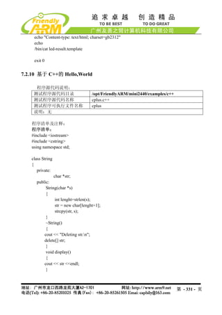 echo "Content-type: text/html; charset=gb2312"
    echo
    /bin/cat led-result.template

    exit 0


7.2.10 基于 C++的 Hello,World

     程序源代码说明：
    测试程序源代码目录                      /opt/FriendlyARM/mini2440/examples/c++
    测试程序源代码名称                      cplus.c++
    测试程序可执行文件名称                    cplus
    说明：无

   程序清单及注释：
   程序清单：
   #include <iostream>
   #include <cstring>
   using namespace std;

   class String
   {
      private:
                  char *str;
     public:
          String(char *s)
          {
               int lenght=strlen(s);
               str = new char[lenght+1];
               strcpy(str, s);
          }
          ~String()
          {
         cout << "Deleting str.n";
         delete[] str;
          }
          void display()
          {
         cout << str <<endl;
          }



                                                                            第 - 331 - 页
 