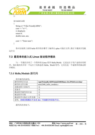 };

   int main(void)
   {
      String s1="I like FriendlyARM.";
      cout << "s1=";
      s1.display();
      return 0;
      double num, ans;

        cout << "Enter num:";
   }

        你可以按照上面的 hello 程序的步骤手工编译出 cplus 可执行文件，然后下载到开发板
运行它


7.3 最简单的嵌入式 Linux 驱动程序模块

    7.1 一节我们介绍了一个简单的 Linux 程序 Hello,World，它是运行于用户态的应用程
序，现在我们再介绍一个运行于内核态的 Hello, World 程序，它其实是一个最简单的驱动程
序模块。


7.3.1 Hello,Module 源代码

     程序源代码说明：
    源代码所在目录      /opt/FriendlyARM/mini2440/linux-2.6.29/drivers/char
    源代码文件名称      mini2440_hello_module.c
    该驱动的主设备号     无
    设备名          无
    测试程序源代码目录    无
    测试程序名称       无
    测试程序可执行文件名称 无
    说明：该驱动装载后不会在 dev 下创建任何设备节点。

        源代码内容如下：




                                                             第 - 332 - 页
 