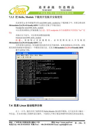 7.3.3 把 Hello, Module 下载到开发板并安装使用

        在此使用 rz 命令把编译出的 mini2440_hello_module.ko 下载到板子中，并把它移动到
/lib/modules/2.6.29.4-FriendlyARM 目录然后在板子中现在执行
        #modprobe mini2440_hello_module
        可以看到该模块已经被装载了(注意：使用 modprobe 命令加载模块不需要加“ko”尾
缀)
        再执行以下命令，可以看到该模块被卸载
        #rmmod mini2440_hello_module
        注 意 ： 要 能 够 正 常 卸 载 模 块 ， 必 须 把 模 块 放 入 开 发 板 的
/lib/modules/2.6.29.4-FriendlyARM 目录
        另外需要注意的是：因为我们的内核有时会升级更新，如果内核版本已经改变，请依
照具体的内核版本重新建立一个模块存放目录，在此为/lib/modules/2.6.29.4-FriendlyARM
        整个过程如下图：




7.4 简易 Linux 驱动程序示例

   在上一小节，我们介绍了最简单的 Hello,Module 驱动程序模块，它只是从串口输出一
些信息，并未对应板上的硬件进行操作，下面的几个例子都是和硬件密切相关的实际驱动，



                                                     第 - 336 - 页
 