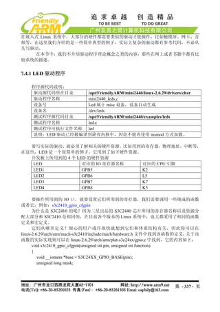在嵌入式 Linux 系统中，大部分的硬件都需要类似的驱动才能操作，比如触摸屏、网卡、音
频等，在这里我们介绍的是一些简单典型的例子，实际上复杂的驱动都有参考代码，不必从
头写驱动。
   在本节中，我们不介绍驱动程序理论概念之类的内容，那些在网上或者书籍中都有比
较系统的描述。


7.4.1 LED 驱动程序

    程序源代码说明：
    驱动源代码所在目录     /opt/FriendlyARM/mini2440/linux-2.6.29/drivers/char
    驱动程序名称        mini2440_leds.c
    设备号           Led 属于 misc 设备，设备自动生成
    设备名           /dev/leds
    测试程序源代码目录     /opt/FriendlyARM/mini2440/examples/leds
    测试程序名称        led.c
    测试程序可执行文件名称 led
    说明：LED 驱动已经被编译到缺省内核中，因此不能再使用 insmod 方式加载。

  要写实际的驱动，就必须了解相关的硬件资源，比如用到的寄存器，物理地址，中断等，
在这里，LED 是一个很简单的例子，它用到了如下硬件资源。
  开发板上所用到的 4 个 LED 的硬件资源
   LED           对应的 IO 寄存器名称 对应的 CPU 引脚
   LED1          GPB5         K2
   LED2          GPB6         L5
   LED3          GPB7         K7
   LED4          GPB8         K5

      要操作所用到的 IO 口，就要设置它们所用到的寄存器，我们需要调用一些现成的函数
或者宏，例如：s3c2410_gpio_cfgpin
      为什么是 S3C2410 的呢？因为三星出品的 S3C2440 芯片所用的寄存器名称以及资源分
配大部分和 S3C2410 是相同的，在目前各个版本的 Linux 系统中，也大都采用了相同的函数
定义和宏定义。
      它们从哪里定义？细心的用户或许很快就想到它们和体系结构有关，因此你可以在
linux-2.6.29/arch/arm/mach-s3c2410/include/mach/hardware.h 文件中找到该函数的定义， 关于该
函数的实际实现则可以在 linux-2.6.29/arch/arm/plat-s3c24xx/gpio.c 中找到，它的内容如下：
      void s3c2410_gpio_cfgpin(unsigned int pin, unsigned int function)
      {
         void __iomem *base = S3C24XX_GPIO_BASE(pin);
         unsigned long mask;




                                                                第 - 337 - 页
 