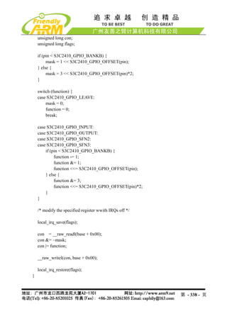 unsigned long con;
    unsigned long flags;

    if (pin < S3C2410_GPIO_BANKB) {
         mask = 1 << S3C2410_GPIO_OFFSET(pin);
    } else {
         mask = 3 << S3C2410_GPIO_OFFSET(pin)*2;
    }

    switch (function) {
    case S3C2410_GPIO_LEAVE:
        mask = 0;
        function = 0;
        break;

    case S3C2410_GPIO_INPUT:
    case S3C2410_GPIO_OUTPUT:
    case S3C2410_GPIO_SFN2:
    case S3C2410_GPIO_SFN3:
        if (pin < S3C2410_GPIO_BANKB) {
             function -= 1;
             function &= 1;
             function <<= S3C2410_GPIO_OFFSET(pin);
        } else {
             function &= 3;
             function <<= S3C2410_GPIO_OFFSET(pin)*2;
        }
    }

    /* modify the specified register wwith IRQs off */

    local_irq_save(flags);

    con = __raw_readl(base + 0x00);
    con &= ~mask;
    con |= function;

    __raw_writel(con, base + 0x00);

    local_irq_restore(flags);
}



                                                         第 - 338 - 页
 