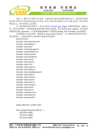 实际上，我们并不需要关心这些，写驱动时只要会使用他们就可以了，除非你所使用
的 CPU 体系平台尚没有被 Linux 所支持，因为大部分常见的嵌入式平台都已经有了很完善的
类似定义，你不需要自己去编写。
      在下面的驱动程序清单中，你可以看到 s3c2410_gpio_cfgpin 被调用的情况。除此之
外，你还需要调用一些和设备驱动密切相关的基本函数，如注册设备 misc_register，填写驱动
函数结构 file_operations，以及像 Hello,Module 中那样的 module_init 和 module_exit 函数等。
      有些函数并不是必须的，随着你对 Linux 驱动开发的进一步了解和阅读更多的代码，
你自然明白。下面是我们为 LED 编写的驱动代码清单，
      驱动程序清单：
      #include <linux/miscdevice.h>
      #include <linux/delay.h>
      #include <asm/irq.h>
      #include <mach/regs-gpio.h>
      #include <mach/hardware.h>
      #include <linux/kernel.h>
      #include <linux/module.h>
      #include <linux/init.h>
      #include <linux/mm.h>
      #include <linux/fs.h>
      #include <linux/types.h>
      #include <linux/delay.h>
      #include <linux/moduleparam.h>
      #include <linux/slab.h>
      #include <linux/errno.h>
      #include <linux/ioctl.h>
      #include <linux/cdev.h>
      #include <linux/string.h>
      #include <linux/list.h>
      #include <linux/pci.h>
      #include <asm/uaccess.h>
      #include <asm/atomic.h>
      #include <asm/unistd.h>


      #define DEVICE_NAME "leds"

      static unsigned long led_table [] = {
           S3C2410_GPB5,
           S3C2410_GPB6,
           S3C2410_GPB7,



                                                              第 - 339 - 页
 