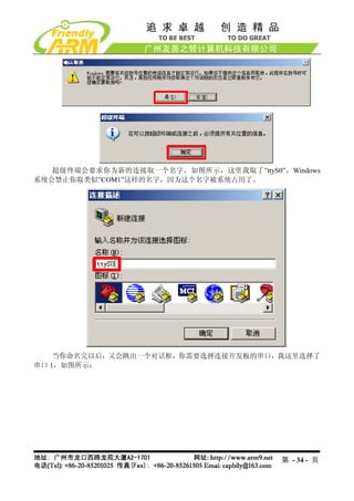 超级终端会要求你为新的连接取一个名字，如图所示，这里我取了”ttyS0”，Windows
系统会禁止你取类似”COM1”这样的名字，因为这个名字被系统占用了。




    当你命名完以后，又会跳出一个对话框，你需要选择连接开发板的串口，我这里选择了
串口 1，如图所示：




                                        第 - 34 - 页
 