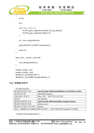 {
        int ret;

        int i;

        for (i = 0; i < 4; i++) {
             s3c2410_gpio_cfgpin(led_table[i], led_cfg_table[i]);
             s3c2410_gpio_setpin(led_table[i], 0);
        }

        ret = misc_register(&misc);

        printk (DEVICE_NAME"tinitializedn");

        return ret;
    }

    static void __exit dev_exit(void)
    {
         misc_deregister(&misc);
    }

    module_init(dev_init);
    module_exit(dev_exit);
    MODULE_LICENSE("GPL");
    MODULE_AUTHOR("FriendlyARM Inc.");


7.4.2 按键驱动程序

    程序源代码说明：
   驱动源代码所在目录   /opt/FriendlyARM/mini2440/linux-2.6.29/drivers/char
   驱动程序名称      mini2440_buttons.c
   该驱动的主设备号    Misc 设备，设备号将自动生成
   设备名         /dev/buttons
   测试程序源代码目录   /opt/FriendlyARM/mini2440/examples/buttons
   测试程序源代码名称   buttons_test.c
   测试程序可执行文件名称 buttons
   说明：按键驱动已经被编译到缺省内核中，因此不能再使用 insmod 方式加载。

    开发板所用到的按键资源如下：



                                                                    第 - 341 - 页
 