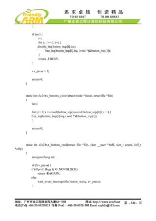 }

              if (err) {
                    i--;
                    for (; i >= 0; i--) {
                   disable_irq(button_irqs[i].irq);
                          free_irq(button_irqs[i].irq, (void *)&button_irqs[i]);
                    }
                    return -EBUSY;
              }

              ev_press = 1;

              return 0;
         }


         static int s3c24xx_buttons_close(struct inode *inode, struct file *file)
         {
               int i;

              for (i = 0; i < sizeof(button_irqs)/sizeof(button_irqs[0]); i++) {
             free_irq(button_irqs[i].irq, (void *)&button_irqs[i]);
              }

              return 0;
         }


         static int s3c24xx_buttons_read(struct file *filp, char __user *buff, size_t count, loff_t
*offp)
         {
              unsigned long err;

              if (!ev_press) {
             if (filp->f_flags & O_NONBLOCK)
                    return -EAGAIN;
             else
                    wait_event_interruptible(button_waitq, ev_press);
              }




                                                                                     第 - 344 - 页
 